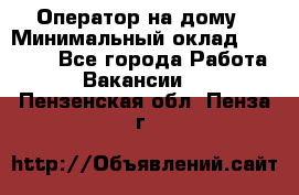 Оператор на дому › Минимальный оклад ­ 40 000 - Все города Работа » Вакансии   . Пензенская обл.,Пенза г.